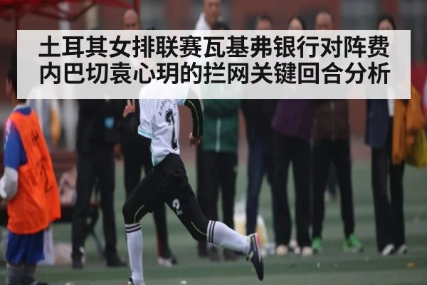 土耳其女排联赛瓦基弗银行对阵费内巴切袁心玥的拦网关键回合分析（kaiyunsports）