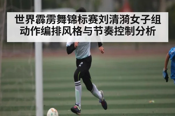 世界霹雳舞锦标赛刘清漪女子组动作编排风格与节奏控制分析（kaiyunsports）