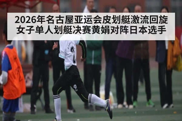 2026年名古屋亚运会皮划艇激流回旋女子单人划艇决赛黄娟对阵日本选手（kaiyunsports）